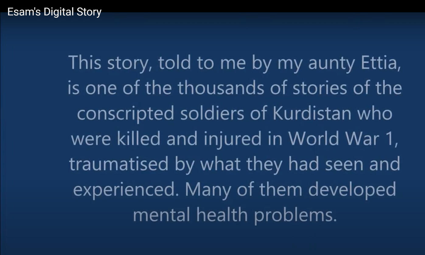 Text from Esam's Digital Story: This story told to me by my Aunty Ettia, is one of the thousands of stories of the conscripted soldiers of Kurdistan who were killed and injured in World War 1, traumatised by what they had seen and experienced. Many of them